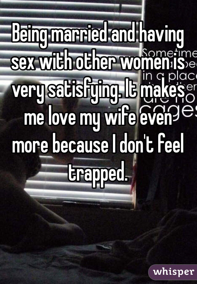 Being married and having sex with other women is very satisfying. It makes me love my wife even more because I don't feel trapped. 