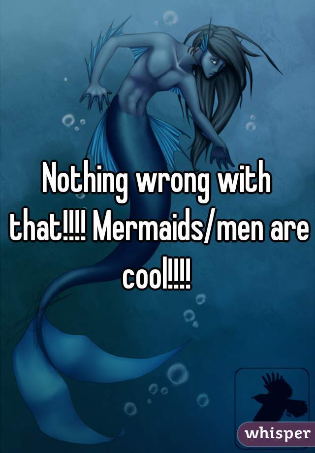 Nothing wrong with that!!!! Mermaids/men are cool!!!! 