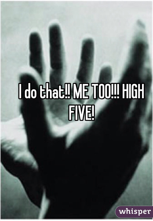 
I do that!! ME TOO!!! HIGH FIVE!