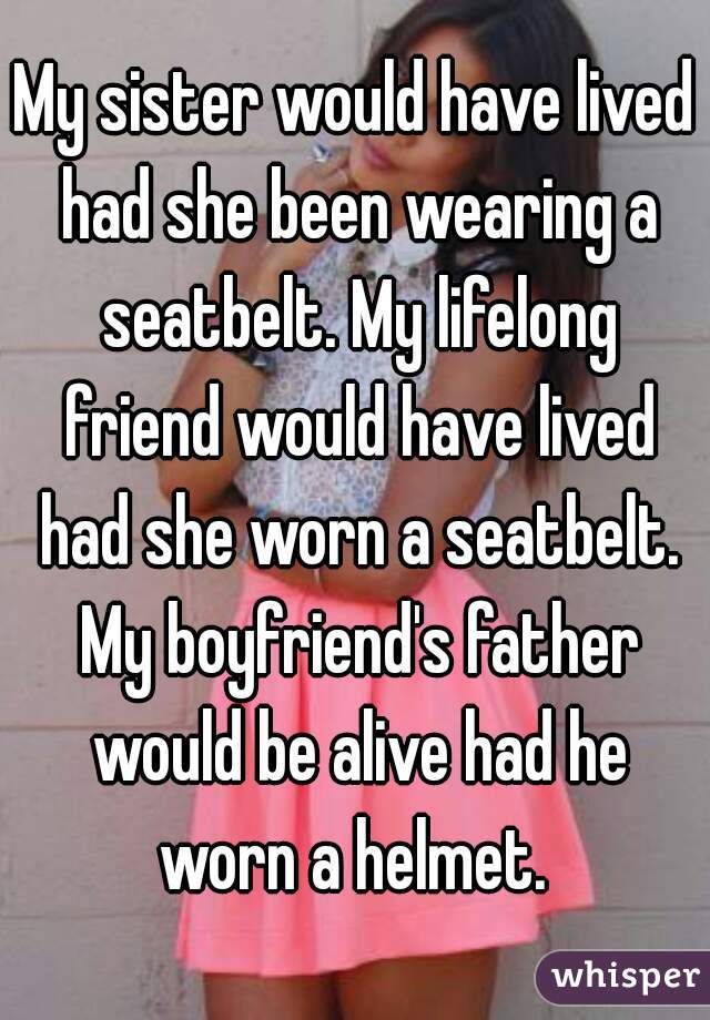 My sister would have lived had she been wearing a seatbelt. My lifelong friend would have lived had she worn a seatbelt. My boyfriend's father would be alive had he worn a helmet. 