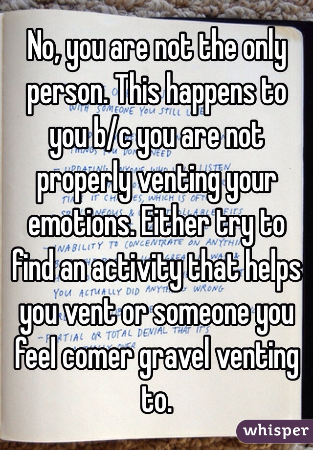 No, you are not the only person. This happens to you b/c you are not properly venting your emotions. Either try to find an activity that helps you vent or someone you feel comer gravel venting to.