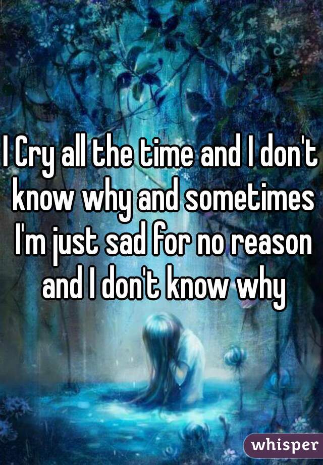 I Cry all the time and I don't know why and sometimes I'm just sad for no reason and I don't know why