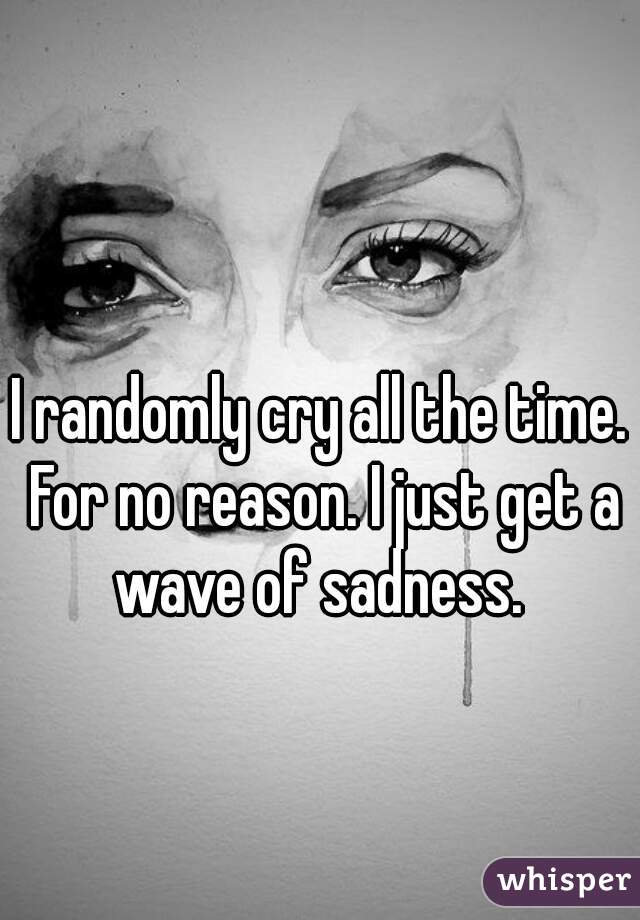 I randomly cry all the time. For no reason. I just get a wave of sadness. 