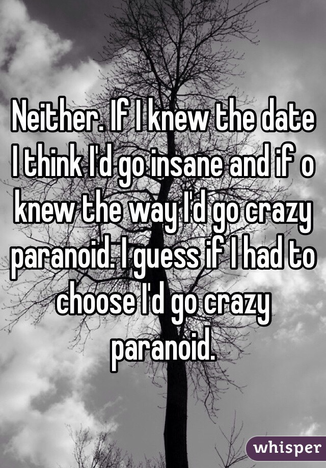 Neither. If I knew the date I think I'd go insane and if o knew the way I'd go crazy paranoid. I guess if I had to choose I'd go crazy paranoid. 