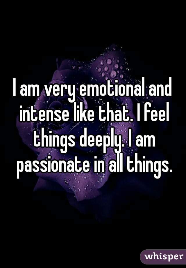 I am very emotional and intense like that. I feel things deeply. I am passionate in all things.