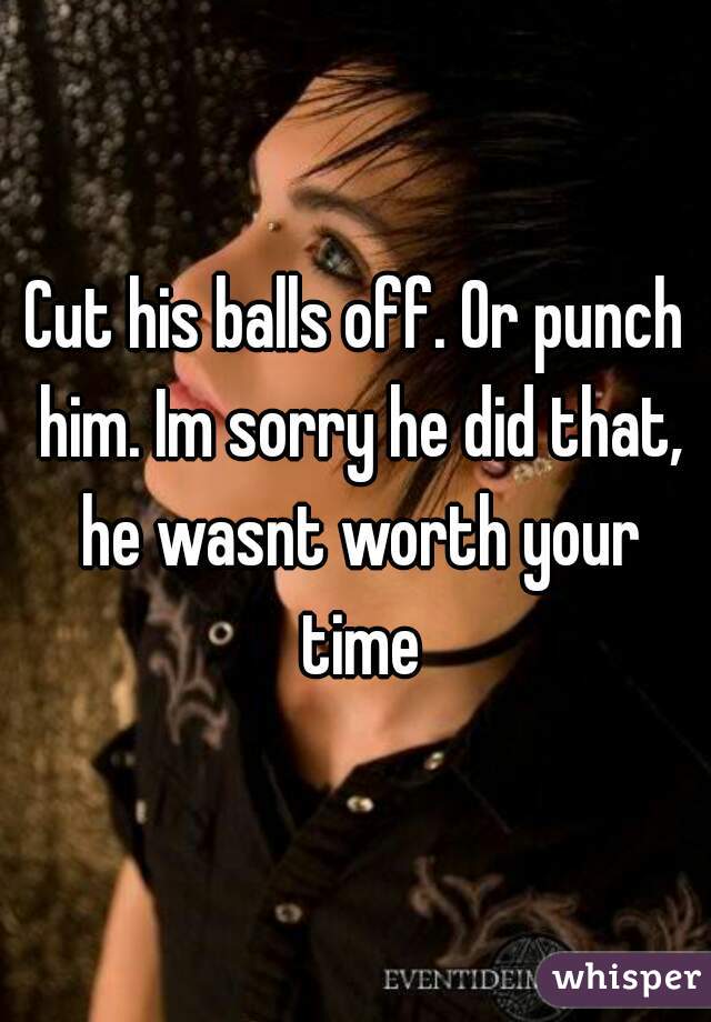 Cut his balls off. Or punch him. Im sorry he did that, he wasnt worth your time