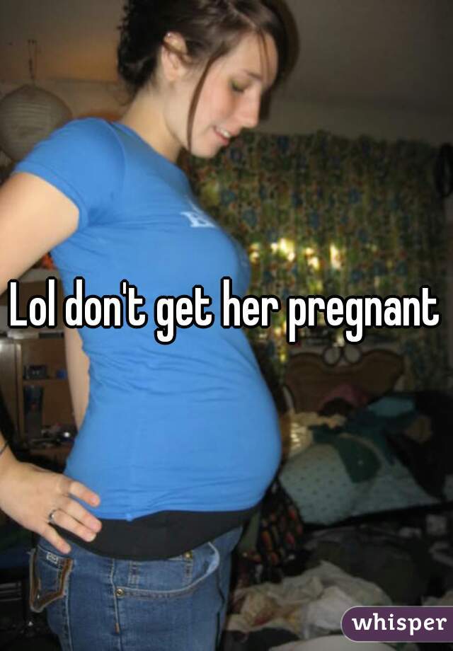 Lol don't get her pregnant