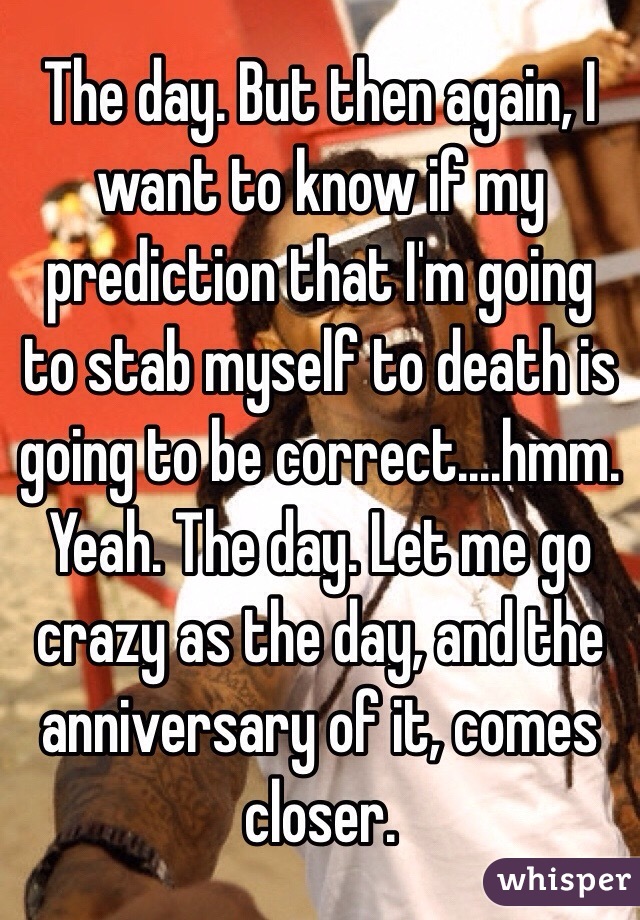 The day. But then again, I want to know if my prediction that I'm going to stab myself to death is going to be correct....hmm. Yeah. The day. Let me go crazy as the day, and the anniversary of it, comes closer. 