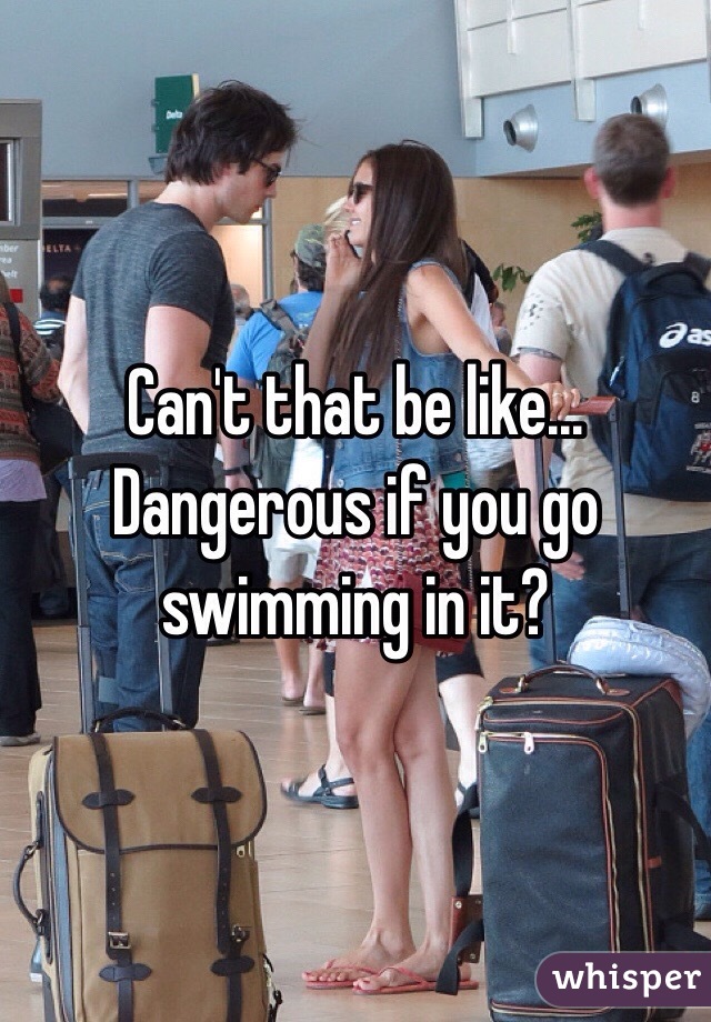 Can't that be like... Dangerous if you go swimming in it?