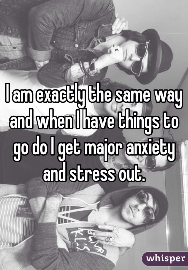 I am exactly the same way and when I have things to go do I get major anxiety and stress out.