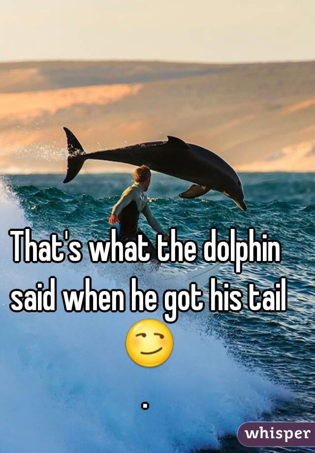 That's what the dolphin said when he got his tail 😏.