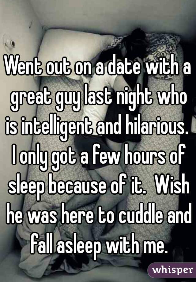 Went out on a date with a great guy last night who is intelligent and hilarious.  I only got a few hours of sleep because of it.  Wish he was here to cuddle and fall asleep with me.