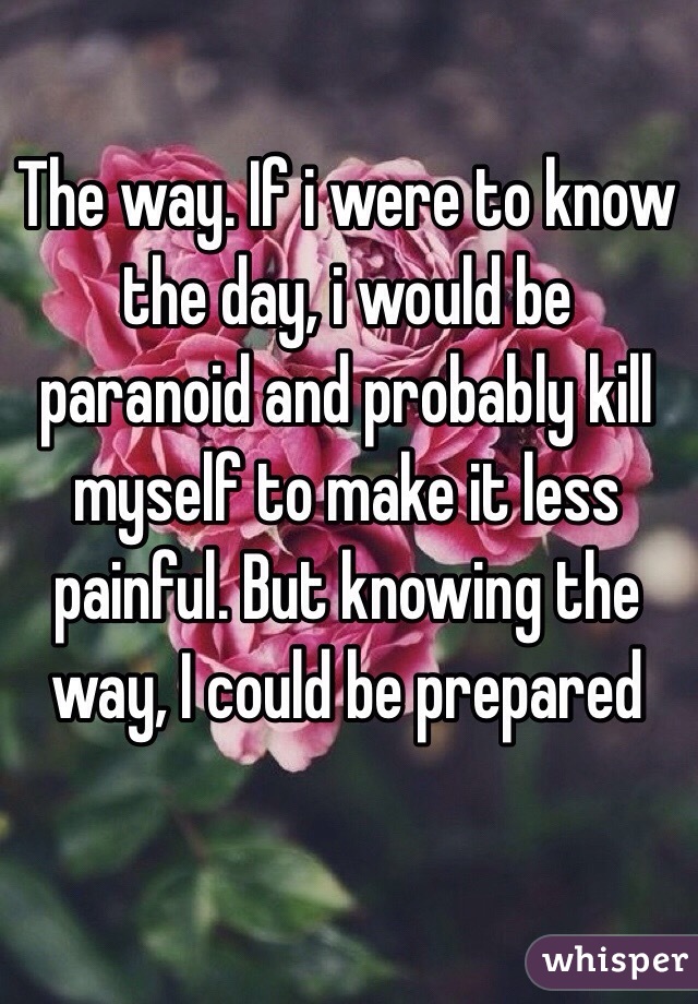 The way. If i were to know the day, i would be paranoid and probably kill myself to make it less painful. But knowing the way, I could be prepared