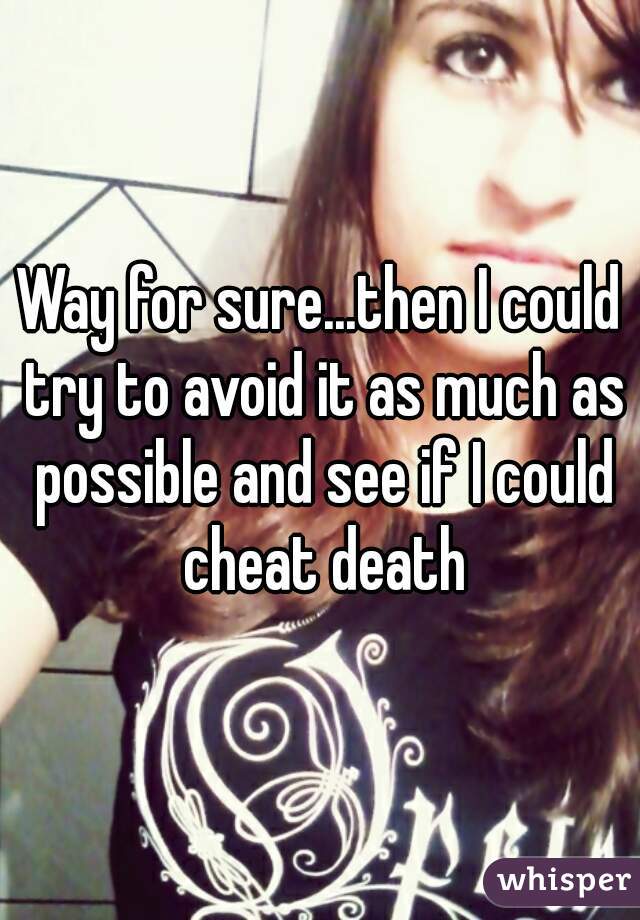 Way for sure...then I could try to avoid it as much as possible and see if I could cheat death