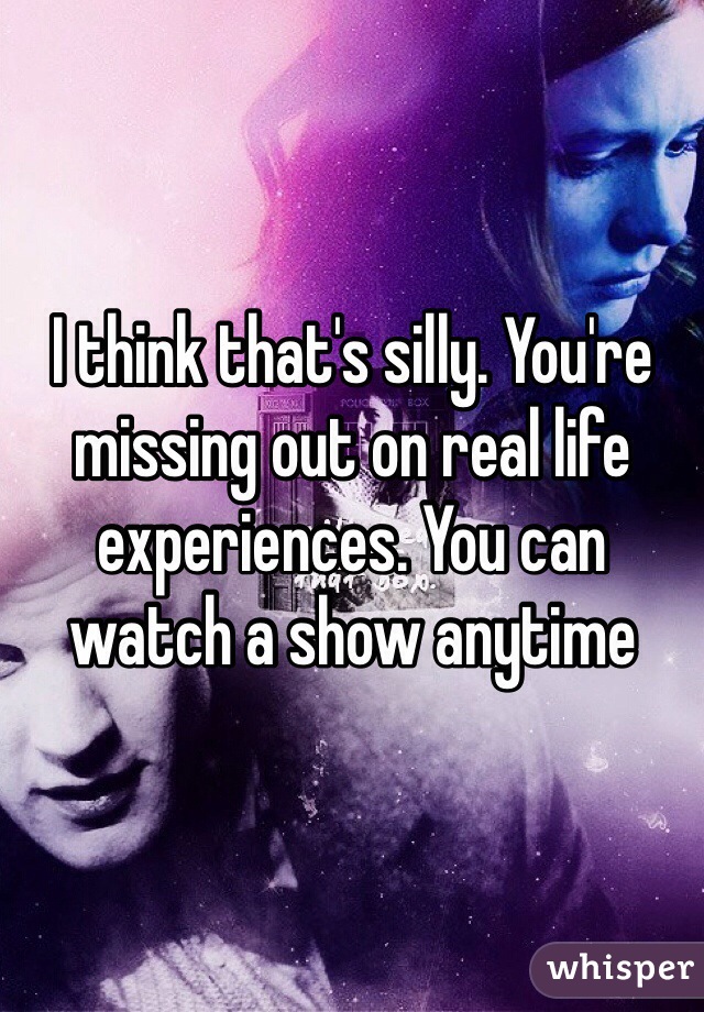 I think that's silly. You're missing out on real life experiences. You can watch a show anytime 