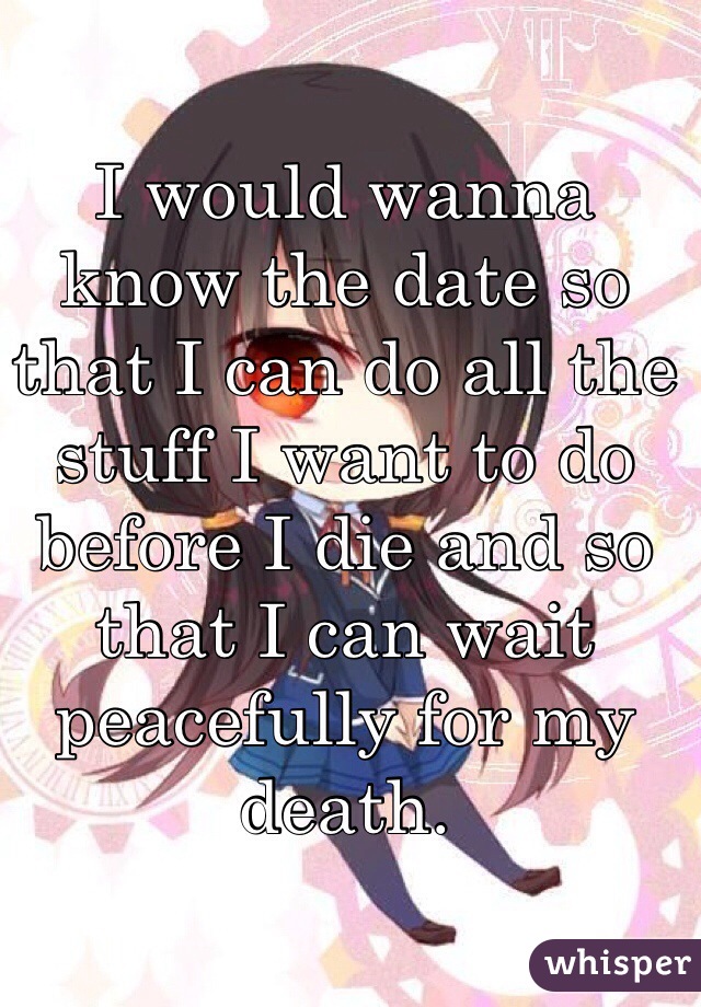 I would wanna know the date so that I can do all the stuff I want to do before I die and so that I can wait peacefully for my death.