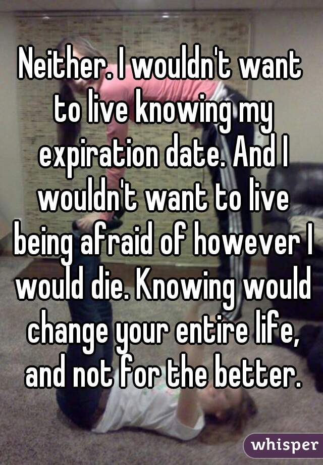 Neither. I wouldn't want to live knowing my expiration date. And I wouldn't want to live being afraid of however I would die. Knowing would change your entire life, and not for the better.