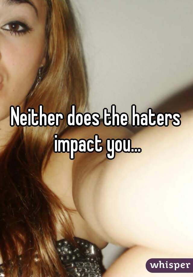 Neither does the haters impact you...