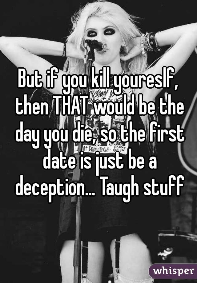 But if you kill youreslf, then THAT would be the day you die, so the first date is just be a deception... Taugh stuff