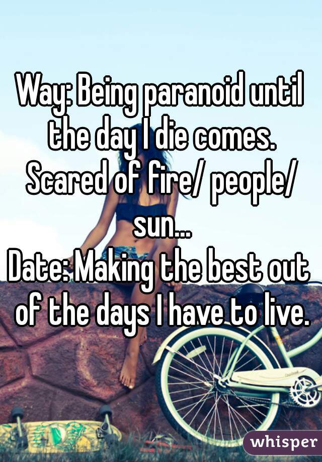 Way: Being paranoid until the day I die comes. Scared of fire/ people/ sun...
Date: Making the best out of the days I have to live.
