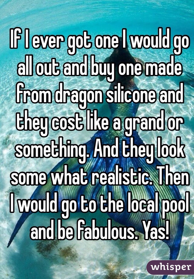 If I ever got one I would go all out and buy one made from dragon silicone and they cost like a grand or something. And they look some what realistic. Then I would go to the local pool and be fabulous. Yas! 