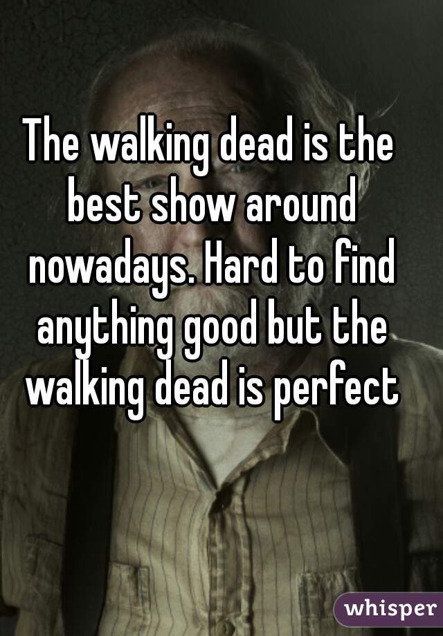 The walking dead is the best show around nowadays. Hard to find anything good but the walking dead is perfect