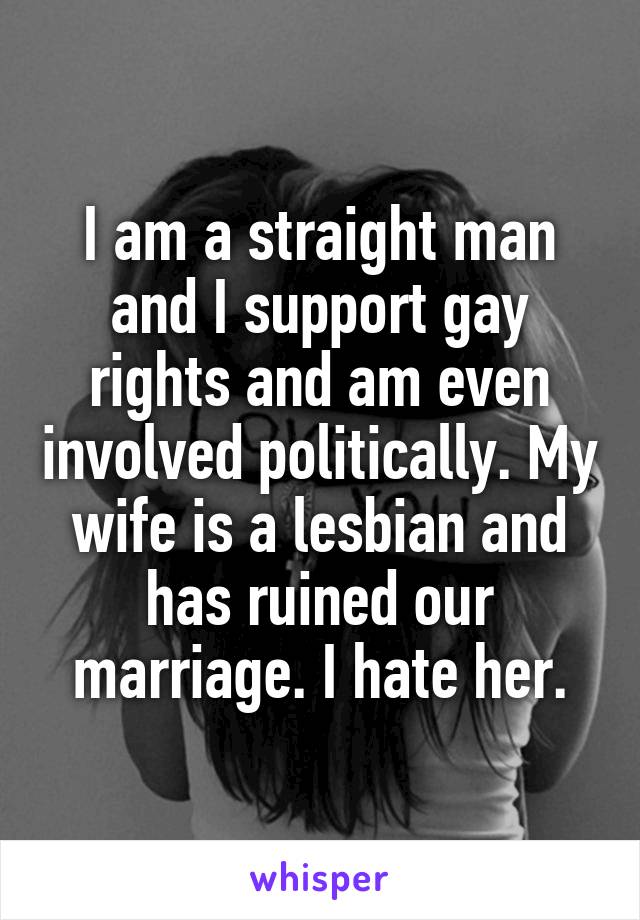 I am a straight man and I support gay rights and am even involved politically. My wife is a lesbian and has ruined our marriage. I hate her.