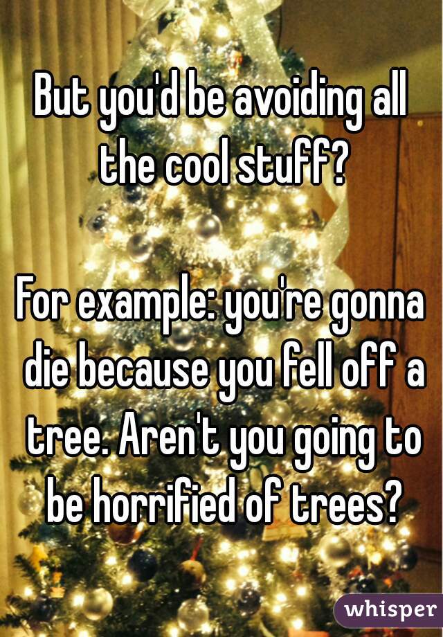 But you'd be avoiding all the cool stuff?

For example: you're gonna die because you fell off a tree. Aren't you going to be horrified of trees?