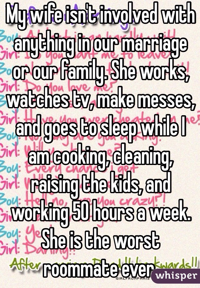 My wife isn't involved with anything in our marriage or our family. She works, watches tv, make messes, and goes to sleep while I am cooking, cleaning, raising the kids, and working 50 hours a week. She is the worst roommate ever.