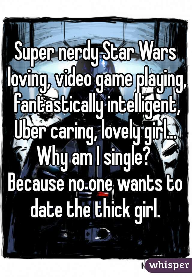 Super nerdy Star Wars loving, video game playing, fantastically intelligent, Uber caring, lovely girl... 
Why am I single? 
Because no one wants to date the thick girl. 