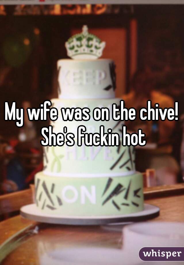 My wife was on the chive! She's fuckin hot