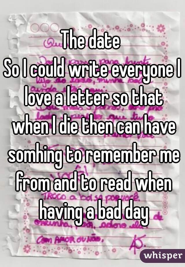 The date 
So I could write everyone I love a letter so that when I die then can have somhing to remember me from and to read when having a bad day