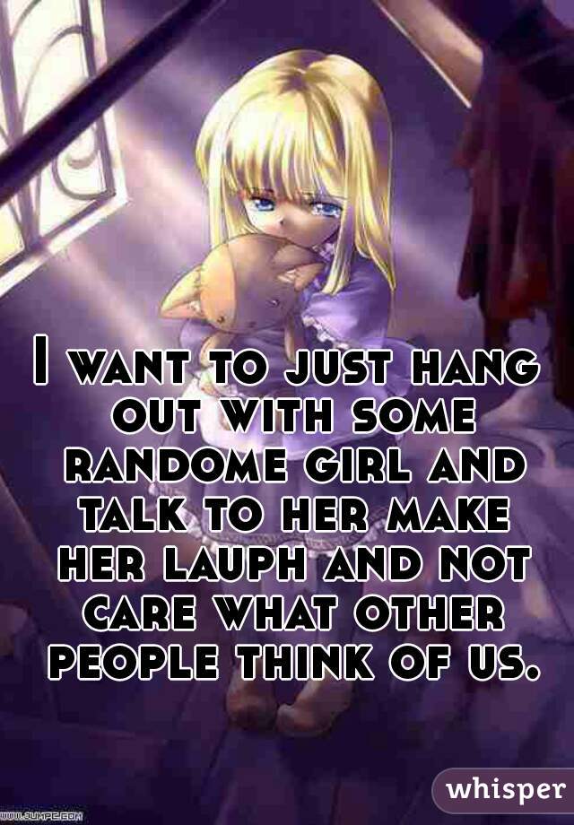 I want to just hang out with some randome girl and talk to her make her lauph and not care what other people think of us.