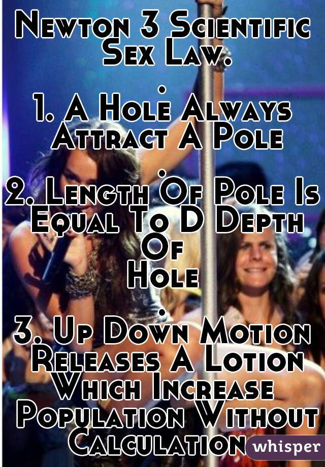 Newton 3 Scientific Sex Law.
.
1. A Hole Always Attract A Pole
.
2. Length Of Pole Is Equal To D Depth
Of
Hole
.
3. Up Down Motion Releases A Lotion
Which Increase Population Without
Calculation...
