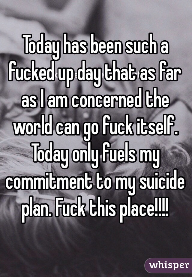 Today has been such a fucked up day that as far as I am concerned the world can go fuck itself. Today only fuels my commitment to my suicide plan. Fuck this place!!!!