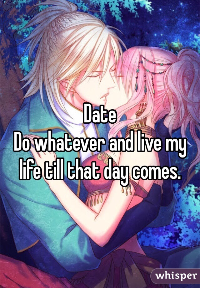 Date
Do whatever and live my life till that day comes.