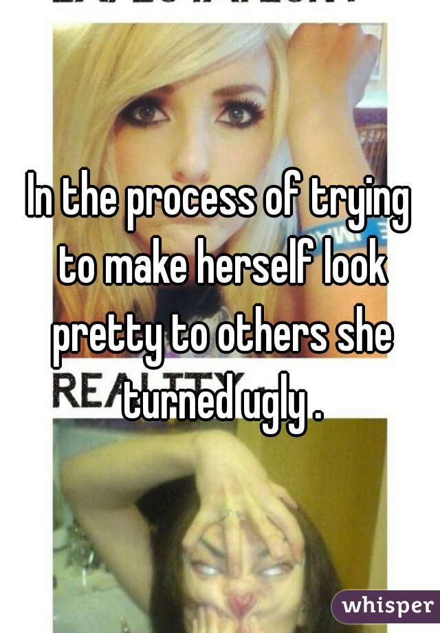In the process of trying to make herself look pretty to others she turned ugly .