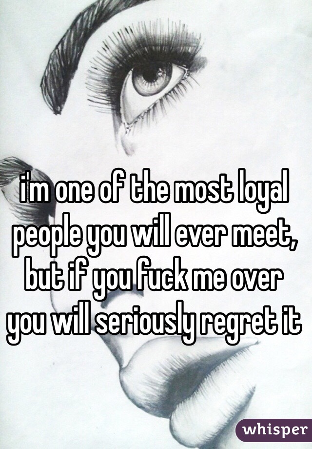 i'm one of the most loyal people you will ever meet, but if you fuck me over you will seriously regret it 
