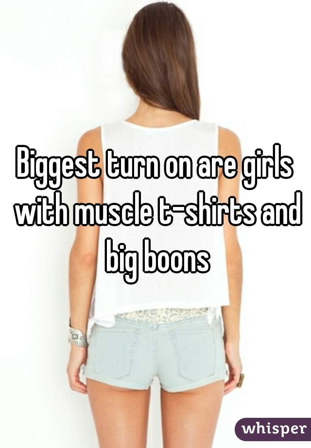Biggest turn on are girls with muscle t-shirts and big boons