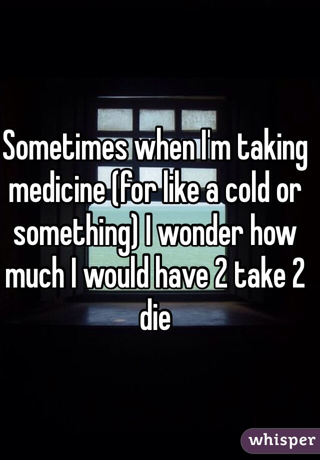 Sometimes when I'm taking medicine (for like a cold or something) I wonder how much I would have 2 take 2 die