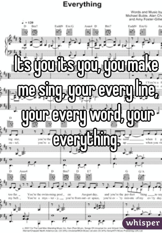 Its you its you, you make me sing, your every line, your every word, your everything. 