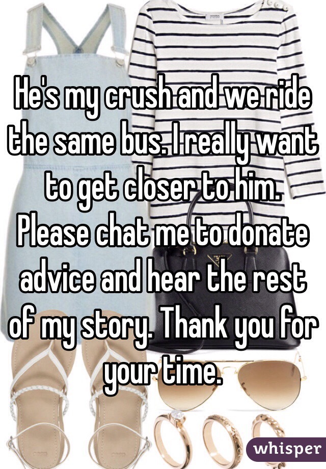 He's my crush and we ride the same bus. I really want to get closer to him. Please chat me to donate advice and hear the rest of my story. Thank you for your time.
