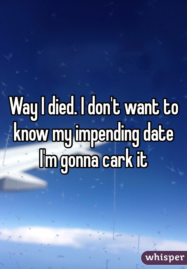 Way I died. I don't want to know my impending date I'm gonna cark it 