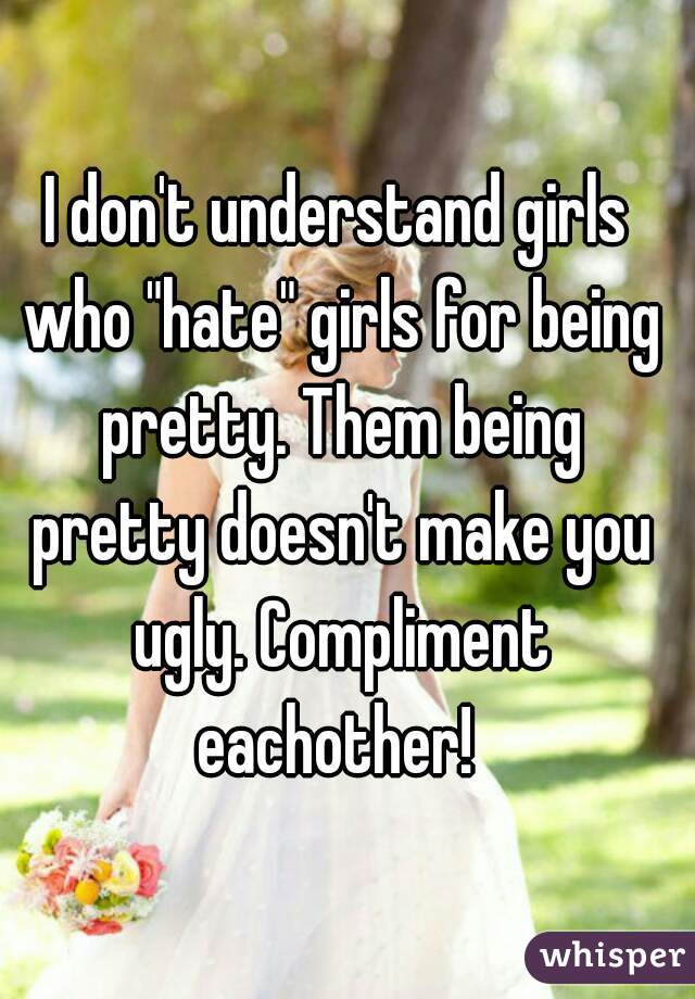 I don't understand girls who "hate" girls for being pretty. Them being pretty doesn't make you ugly. Compliment eachother! 