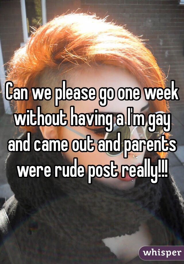 Can we please go one week without having a I'm gay and came out and parents were rude post really!!!