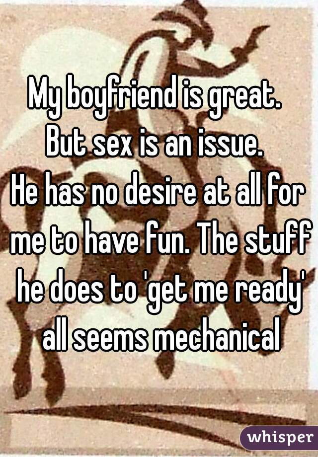 My boyfriend is great. 
But sex is an issue. 
He has no desire at all for me to have fun. The stuff he does to 'get me ready' all seems mechanical