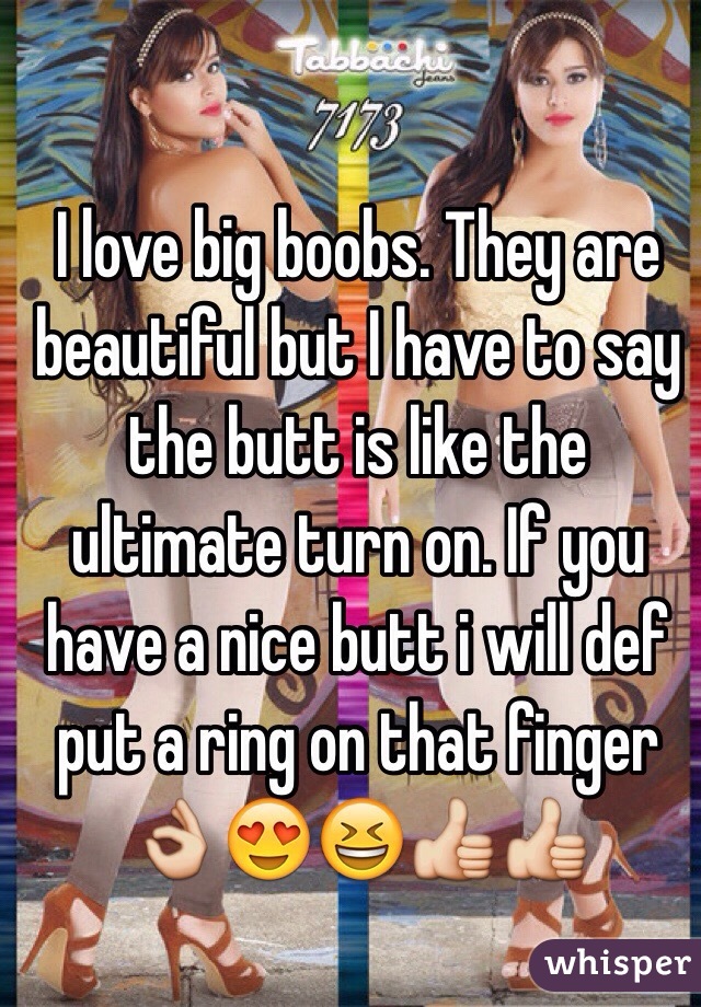I love big boobs. They are beautiful but I have to say the butt is like the ultimate turn on. If you have a nice butt i will def put a ring on that finger 👌😍😆👍👍