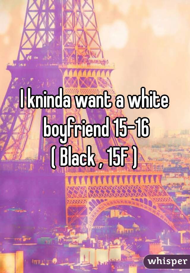I kninda want a white boyfriend 15-16
( Black , 15F )