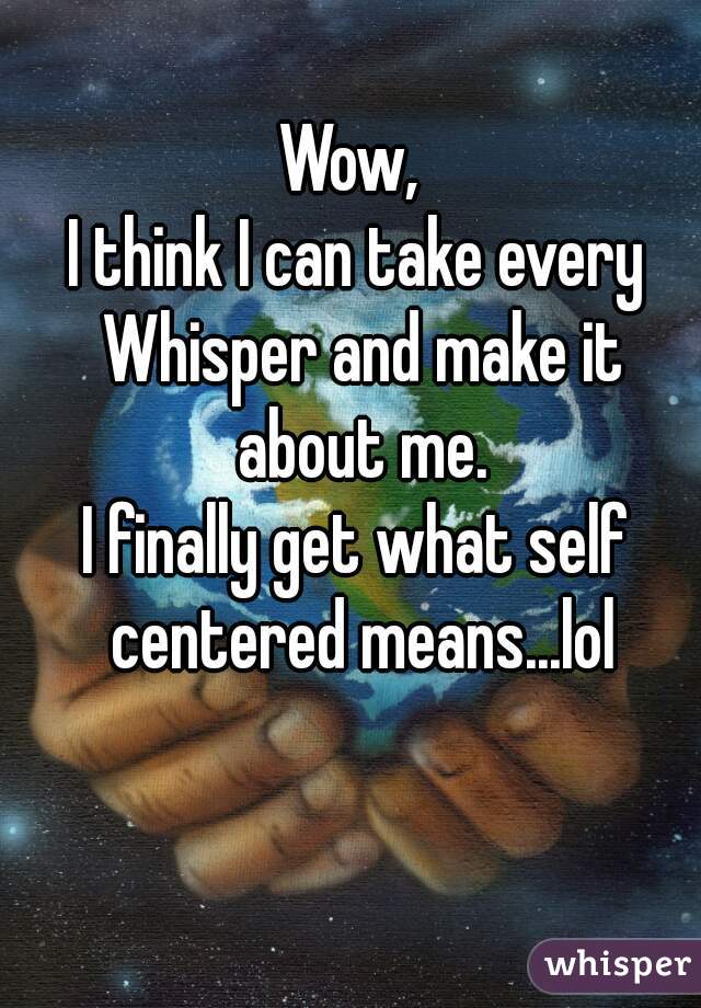 Wow, 
I think I can take every Whisper and make it about me.
I finally get what self centered means...lol