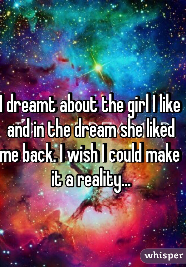 I dreamt about the girl I like and in the dream she liked me back. I wish I could make it a reality...
